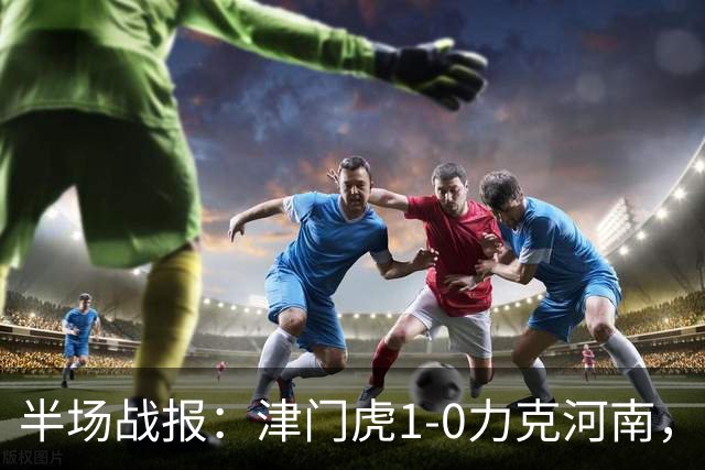 半场战报：津门虎1-0力克河南，谢蒂内凌空绝杀